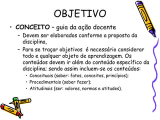 OBJETIVO
• CONCEITO – guia da ação docente
– Devem ser elaborados conforme a proposta da
disciplina,
– Para se traçar objetivos é necessário considerar
todo e qualquer objeto de aprendizagem. Os
conteúdos devem ir além do conteúdo específico da
disciplina; sendo assim incluem-se os conteúdos:
• Conceituais (saber: fatos, conceitos, princípios);
• Procedimentais (saber fazer);
• Atitudinais (ser: valores, normas e atitudes).
 