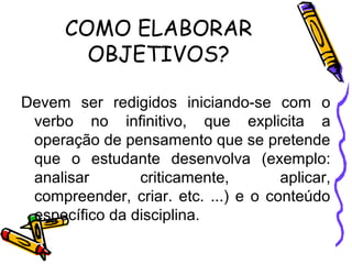COMO ELABORAR
OBJETIVOS?
Devem ser redigidos iniciando-se com o
verbo no infinitivo, que explicita a
operação de pensamento que se pretende
que o estudante desenvolva (exemplo:
analisar criticamente, aplicar,
compreender, criar. etc. ...) e o conteúdo
específico da disciplina.
 