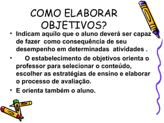 COMO ELABORAR
OBJETIVOS?
• Indicam aquilo que o aluno deverá ser capaz
de fazer como consequência de seu
desempenho em determinadas atividades .
• O estabelecimento de objetivos orienta o
professor para selecionar o conteúdo,
escolher as estratégias de ensino e elaborar
o processo de avaliação.
• E orienta também o aluno.
 