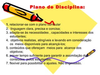 Plano de Disciplina:
1. relacionar-se com o plano curricular
2. linguagem clara, precisa e concisa;
3. adapta-se às necessidades , capacidades e interesses dos
estudantes;
4. objetivos realistas, atingíveis e levando em consideração
os meios disponíveis para alcançá-los;
5. conteúdos que ofereçam meios para alcance dos
objetivos;
6. prever tempo suficiente para garantir a assimilação dos
conteúdos pelos estudantes;
7. flexível para possibilitar o ajustes. Não engessado.
 