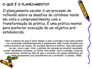 O QUE É O PLANEJAMENTO?
O planejamento escolar é um processo de
reflexão sobre os desafios do cotidiano tendo
em vista o comprometimento com a
transformação da prática. É uma prática mental
para posterior execução de um objetivo pré-
estabelecido.
“Sem a clareza de qual é esse desejo e sem a entrega a ele nada poderá
ser construído satisfatóriamente e sadiamente. Não é pela vontade que
vamos construir as coisas. Da vontade decorre o esforço, mas não prazer
de ser, viver e agir. Com o esforço da vontade se constrói resultado;
porém resultados mirrados, no limite, sem tesão. Com a entrega, torna-se
tudo possível, devido ao fato de que o universo nos apoia totalmente em
cada pensamento que escolhemos ter e acreditar” (Luckesi, 1995)
 