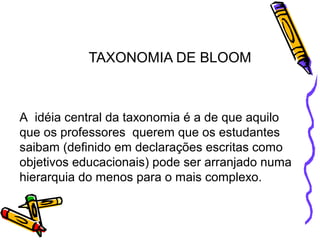 TAXONOMIA DE BLOOM
A idéia central da taxonomia é a de que aquilo
que os professores querem que os estudantes
saibam (definido em declarações escritas como
objetivos educacionais) pode ser arranjado numa
hierarquia do menos para o mais complexo.
 