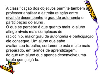 A classificação dos objetivos permite também ao
professor analisar a estreita relação entre
nível de desempenho e grau de autonomia e
participação do aluno .
O que se percebe é que quanto mais o aluno
atinge níveis mais complexos de
raciocínio, maior grau de autonomia e participação
ele consegue. Um aluno que sabe
avaliar seu trabalho, certamente está muito mais
preparado, em termos de aprendizagem,
do que um aluno que apenas desenvolve uma
tarefa sem julgá-la.
 