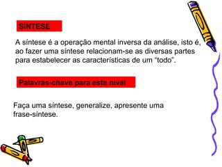 SÍNTESE
A síntese é a operação mental inversa da análise, isto é,
ao fazer uma síntese relacionam-se as diversas partes
para estabelecer as características de um “todo”.
Palavras-chave para este nível
Faça uma síntese, generalize, apresente uma
frase-síntese.
 