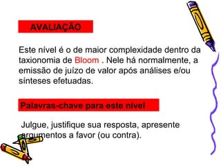AVALIAÇÃO
Este nível é o de maior complexidade dentro da
taxionomia de Bloom . Nele há normalmente, a
emissão de juízo de valor após análises e/ou
sínteses efetuadas.
Palavras-chave para este nível
Julgue, justifique sua resposta, apresente
argumentos a favor (ou contra).
 