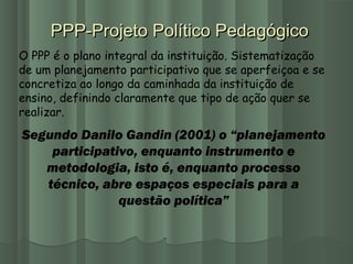 PPP-Projeto Político PedagógicoPPP-Projeto Político Pedagógico
O PPP é o plano integral da instituição. Sistematização
de um planejamento participativo que se aperfeiçoa e se
concretiza ao longo da caminhada da instituição de
ensino, definindo claramente que tipo de ação quer se
realizar.
Segundo Danilo Gandin (2001) o “planejamento
participativo, enquanto instrumento e
metodologia, isto é, enquanto processo
técnico, abre espaços especiais para a
questão política”
 