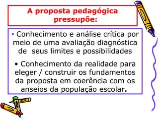 A proposta pedagógica
pressupõe:
• Conhecimento e análise crítica por
meio de uma avaliação diagnóstica
de seus limites e possibilidades
• Conhecimento da realidade para
eleger / construir os fundamentos
da proposta em coerência com os
anseios da população escolar.
 