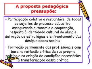 A proposta pedagógica
pressupõe:
• Participação coletiva e responsável de todos
os sujeitos do processo educativo,
assegurando autonomia e cooperação,
respeito à identidade cultural do aluno e
definição de estratégias e enfrentamento das
desigualdades sociais
• Formação permanente dos profissionais com
base na reflexão crítica de sua própria
prática e na criação de condições necessárias
à transformação dessa prática
 