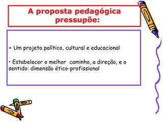 A proposta pedagógica
pressupõe:
• Um projeto político, cultural e educacional
• Estabelecer o melhor caminho, a direção, e o
sentido: dimensão ético-profissional
 