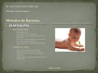 DIAFRAGMA BENEFÍCIOS Imediatamente eficaz Não interfere com a amamentação Não interfere com o coito (pode ser inserido até 6 horas antes) Sem riscos de saúde relacionados com o método Sem efeitos colaterais sistêmicos Deve permanecer no local durante 6 horas após o coito LIMITAÇÕES Oferece certa proteção contra Doenças Sexualmente Transmissíveis (p. ex., HBV, HIV/AIDS), especialmente quando usado com espermaticida Impede o fluxo do sangue quando usado durante as menstruações Chirlei A Ferreira 