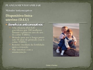 Benefícios anticonceptivos : Alta eficácia (0,6-0,81 gravidezes por 100 mulheres durante o primeiro ano de uso do cobre T380A) Método para uso a longo prazo (até 10 anos de proteção com o cobre T380A) Retorno imediato da fertilidade após a remoção Não interfere com a amamentação Chirlei A Ferreira 