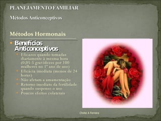 Benefícios  Anticonceptivos Eficazes quando tomadas diariamente à mesma hora (0,05-5 gravidezes por 100 mulheres no 1º ano de uso) Eficácia imediata (menos de 24 horas) Não afetam a amamentação Retorno imediato da fertilidade quando suspenso o uso Poucos efeitos colaterais Chirlei A Ferreira 