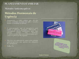 Anualmente, a OMS estima que 585.000 mortes maternas ocorrem em todo o mundo, muitas secundárias ao aborto.  A anticoncepção oral de emergência pode ajudar a prevenir gestações indesejadas e conseqüente aborto clandestino, após uma relação sexual sem proteção. É também conhecida como anticoncepção pós-coital ou pílula do dia seguinte.  Não deve ser utilizada de rotina como método anticoncepcional, mas  apenas em situações de emergência. Falha 2% Chirlei A Ferreira 