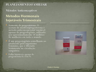 Somente de progesterona: O acetato de medroxiprogesterona é método anticoncepcional injetável apenas de progestogênio, utilizado por aproximadamente 14 milhões de mulheres em todo o mundo.  É um progestogênio semelhante ao produzido pelo organismo feminino, que é liberado lentamente na circulação sanguínea. Falha Injetáveis apenas de progesterona 0.1-0.6 % Chirlei A Ferreira 