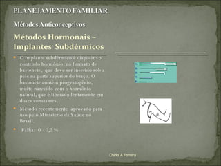 O implante subdérmico é dispositivo contendo hormônio, no formato de bastonete,  que deve ser inserido sob a pele na parte superior do braço. O bastonete contém progestogênio, muito parecido com o hormônio  natural, que é liberado lentamente em doses constantes.  Método recentemente  aprovado para uso pelo Ministério da Saúde no Brasil. Falha:  0 - 0,2 %  Chirlei A Ferreira 