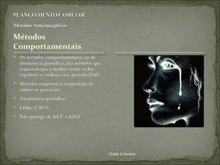 Os métodos comportamentais, ou de abstinência periódica, são métodos que requerem que a mulher tenha ciclos regulares e conheça seu  período fértil .  Métodos requerem a cooperação de ambos os parceiros.  Abstinência periódica  Falha: 2-30 % Não protege de DST  e AIDS Chirlei A Ferreira 