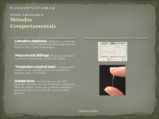 Calendário (tabelinha):  O início e o término do período fértil (número de dias) depende da duração dos ciclos menstruais. Muco cervical (Billings):  Presença de muco cervical, corresponde ao período fértil.    Temperatura corporal basal:  a temperatura corpórea, em repouso, sobe levemente no período após a ovulação.    Sintotérmicos:  consiste no uso dos três métodos descritos acima de forma combinada, além de outros sinais que podem contribuir para detectar a ovulação de maneira mais precisa.  Chirlei A Ferreira 
