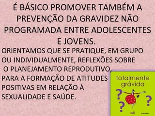 É BÁSICO PROMOVER TAMBÉM A PREVENÇÃO DA GRAVIDEZ NÃO PROGRAMADA ENTRE ADOLESCENTES E JOVENS.  ORIENTAMOS QUE SE PRATIQUE, EM GRUPO OU INDIVIDUALMENTE, REFLEXÕES SOBRE O PLANEJAMENTO REPRODUTIVO, PARA A FORMAÇÃO DE ATITUDES  POSITIVAS EM RELAÇÃO À SEXUALIDADE E SAÚDE. ? ? ? 