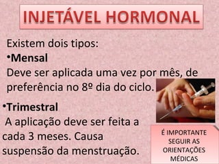 Existem dois tipos: Mensal Deve ser aplicada uma vez por mês, de preferência no 8º dia do ciclo. Trimestral  A aplicação deve ser feita a cada 3 meses. Causa suspensão da menstruação.  É IMPORTANTE SEGUIR AS ORIENTAÇÕES MÉDICAS 