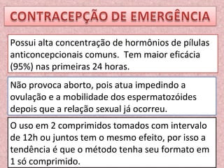 Possui alta concentração de hormônios de pílulas anticoncepcionais comuns.  Tem maior eficácia (95%) nas primeiras 24 horas. Não provoca aborto, pois atua impedindo a ovulação e a mobilidade dos espermatozóides depois que a relação sexual já ocorreu. O uso em 2 comprimidos tomados com intervalo de 12h ou juntos tem o mesmo efeito, por isso a tendência é que o método tenha seu formato em 1 só comprimido. 