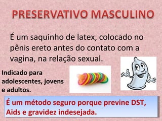 É um saquinho de latex, colocado no pênis ereto antes do contato com a vagina, na relação sexual.   Indicado para adolescentes, jovens e adultos. É um método seguro porque previne DST, Aids e gravidez indesejada. 