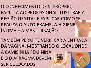 O CONHECIMENTO DE SI PRÓPRIO, FACILITA AO PROFISSIONAL ILUSTTRAR A REGIÃO GENITAL E EXPLICAR COMO SE REALIZA O AUTO-EXAME, A HIGIENE ÍNTIMA E A MASTURBAÇÃO.  TAMBÉM PERMITE VERIFICAR A ENTRADA DA VAGINA, MOSTRANDO O LOCAL ONDE A CAMISINHA FEMININA  E O DIAFRÁGMA DEVEM  SER COLOCADOS. 