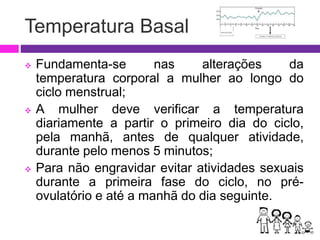 Temperatura Basal
 Fundamenta-se nas alterações da
temperatura corporal a mulher ao longo do
ciclo menstrual;
 A mulher deve verificar a temperatura
diariamente a partir o primeiro dia do ciclo,
pela manhã, antes de qualquer atividade,
durante pelo menos 5 minutos;
 Para não engravidar evitar atividades sexuais
durante a primeira fase do ciclo, no pré-
ovulatório e até a manhã do dia seguinte.
 