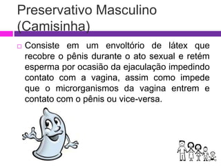 Preservativo Masculino
(Camisinha)
 Consiste em um envoltório de látex que
recobre o pênis durante o ato sexual e retém
esperma por ocasião da ejaculação impedindo
contato com a vagina, assim como impede
que o microrganismos da vagina entrem e
contato com o pênis ou vice-versa.
 