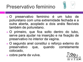 Preservativo feminino
 O preservativo feminino é um tubo de
poliuretano com uma extremidade fechada e a
outra aberta, acoplado a dois anéis flexíveis
também de poliuretano.
 O primeiro, que fica solto dentro do tubo,
serve para ajudar na inserção e na fixação de
preservativo no interior da vagina.
 O segundo anel constitui o reforço externo do
preservativo que, quando corretamente
colocado,
 cobre parte da vulva.
 