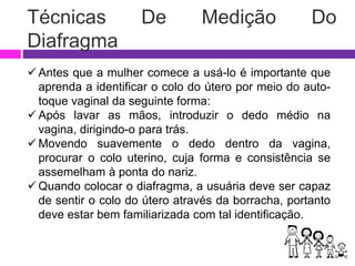 Técnicas De Medição Do
Diafragma
 Antes que a mulher comece a usá-lo é importante que
aprenda a identificar o colo do útero por meio do auto-
toque vaginal da seguinte forma:
 Após lavar as mãos, introduzir o dedo médio na
vagina, dirigindo-o para trás.
 Movendo suavemente o dedo dentro da vagina,
procurar o colo uterino, cuja forma e consistência se
assemelham à ponta do nariz.
 Quando colocar o diafragma, a usuária deve ser capaz
de sentir o colo do útero através da borracha, portanto
deve estar bem familiarizada com tal identificação.
 