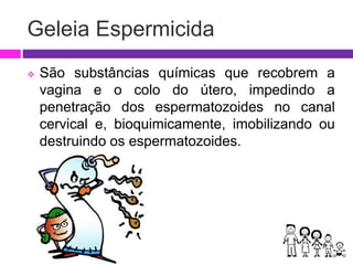 Geleia Espermicida
 São substâncias químicas que recobrem a
vagina e o colo do útero, impedindo a
penetração dos espermatozoides no canal
cervical e, bioquimicamente, imobilizando ou
destruindo os espermatozoides.
 