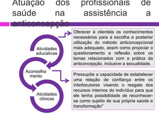 Atuação dos profissionais de
saúde na assistência a
anticoncepção
Atividades
educativas
Aconselha
mento
Atividades
clinicas
Oferecer à clientela os conhecimentos
necessários para a escolha e posterior
utilização do método anticoncepcional
mais adequado, assim como propiciar o
questionamento e reflexão sobre os
temas relacionados com a prática da
anticoncepção, inclusive a sexualidade.
Pressupõe a capacidade de estabelecer
uma relação de confiança entre os
interlocutores visando o resgate dos
recursos internos do indivíduo para que
ele tenha possibilidade de reconhecer-
se como sujeito de sua própria saúde e
transformação"
 