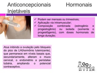 Anticoncepcionais Hormonais
Injetáveis
 Podem ser mensais ou trimestrais;
 Aplicação via intramuscular;
 Composição combinada (estrogênio e
progestogênio) ou isolada (somente o
progestôgenio), com doses hormonais de
longa duração;
Atua inibindo a ovulação pelo bloqueio
do pico de LH(hormônio luteinizante),
que permanece em níveis basais que,
secundariamente, alteram o muco
cervical, o endométrio a peristalse
tubária, ampliando o potencial
contraceptivo.
 