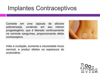 Implantes Contraceptivos
Consiste em uma cápsula de silicone
polimerizada, contendo em seu interior
progestogênio, que é liberado continuamente
na corrente sanguínea, proporcionando efeito
contraceptivo.
Inibe a ovulação, aumenta a viscosidade muco
cervical, e produz efeitos na espessura do
endométrio.
 
