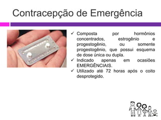 Contracepção de Emergência
 Composta por hormônios
concentrados, estrogênio e
progestogênio, ou somente
progestogênio, que possui esquema
de dose única ou dupla.
 Indicado apenas em ocasiões
EMERGÊNCIAIS.
 Utilizado até 72 horas após o coito
desprotegido.
 