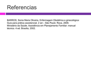 Referencias
BARROS, Sonia Maria Oliveira. Enfermagem Obstétrica e ginecológica:
Guia para prática assistencial. 2 ed – São Paulo: Roca, 2009.
Ministério da Saúde. Assistência em Planejamento Familiar: manual
técnico. 4 ed. Brasilia, 2002.
 