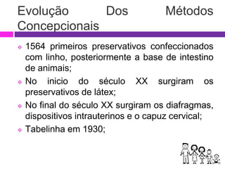  1564 primeiros preservativos confeccionados
com linho, posteriormente a base de intestino
de animais;
 No inicio do século XX surgiram os
preservativos de látex;
 No final do século XX surgiram os diafragmas,
dispositivos intrauterinos e o capuz cervical;
 Tabelinha em 1930;
Evolução Dos Métodos
Concepcionais
 