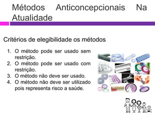 Métodos Anticoncepcionais Na
Atualidade
Critérios de elegibilidade os métodos
1. O método pode ser usado sem
restrição.
2. O método pode ser usado com
restrição.
3. O método não deve ser usado.
4. O método não deve ser utilizado
pois representa risco a saúde.
 