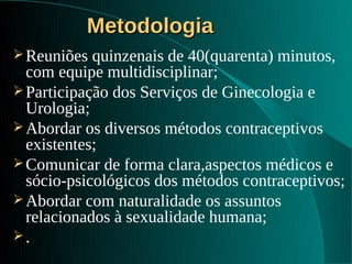 Metodologia
 Reuniões  quinzenais de 40(quarenta) minutos,
  com equipe multidisciplinar;
 Participação dos Serviços de Ginecologia e
  Urologia;
 Abordar os diversos métodos contraceptivos
  existentes;
 Comunicar de forma clara,aspectos médicos e
  sócio-psicológicos dos métodos contraceptivos;
 Abordar com naturalidade os assuntos
  relacionados à sexualidade humana;
.
 