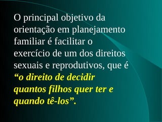 O principal objetivo da
orientação em planejamento
familiar é facilitar o
exercício de um dos direitos
sexuais e reprodutivos, que é
“o direito de decidir
quantos filhos quer ter e
quando tê-los”.
 