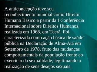 A anticoncepção teve seu
reconhecimento mundial como Direito
Humano Básico a partir da I Conferência
Internacional sobre Direitos Humanos,
realizada em 1968, em Teerã. Foi
caracterizada como ação básica de saúde
pública na Declaração de Alma-Ata em
Setembro de 1978, fruto das mudanças
comportamentais da população frente ao
exercício da sexualidade, legitimando a
realização de seus desejos sexuais.
 