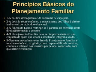 Princípios Básicos do
        Planejamento Familiar
   1-A política demográfica é de soberania de cada país.
   2-A decisão sobre o número e espaçamento dos filhos é direito
    inalienável do indivíduo e/ou casal.
   3-A função do Estado restringe-se à garantia do exercício deste
    direito(informação e acesso).
   4-O Planejamento Familiar deve ser implementado em um
    conjunto de ações que visam à assistência integral à saúde.
   5-Nenhum procedimento na área de Planejamento Familiar é
    totalmente inócuo, exigindo, como responsabilidade coletiva,
    contínua avaliação dos usuários por pessoal capacitado, com
    qualidade e resolução.
 