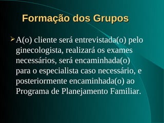 Formação dos Grupos
 A(o)cliente será entrevistada(o) pelo
 ginecologista, realizará os exames
 necessários, será encaminhada(o)
 para o especialista caso necessário, e
 posteriormente encaminhada(o) ao
 Programa de Planejamento Familiar.
 