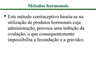 Métodos hormonais
 Este método contraceptivo baseia-se na
utilização de produtos hormonais cuja
administração, provoca uma inibição da
ovulação, o que consequentemente
impossibilita a fecundação e a gravidez.
 