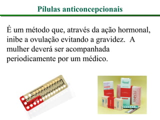 Pílulas anticoncepcionais
É um método que, através da ação hormonal,
inibe a ovulação evitando a gravidez. A
mulher deverá ser acompanhada
periodicamente por um médico.
 