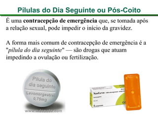 Pílulas do Dia Seguinte ou Pós-Coito
É uma contracepção de emergência que, se tomada após
a relação sexual, pode impedir o início da gravidez.
A forma mais comum de contracepção de emergência é a
"pílula do dia seguinte" — são drogas que atuam
impedindo a ovulação ou fertilização.
 