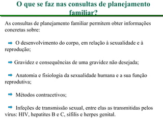 O que se faz nas consultas de planejamento
familiar?
As consultas de planejamento familiar permitem obter informações
concretas sobre:
O desenvolvimento do corpo, em relação à sexualidade e à
reprodução;
Gravidez e consequências de uma gravidez não desejada;
Anatomia e fisiologia da sexualidade humana e a sua função
reprodutiva;
Métodos contracetivos;
Infeções de transmissão sexual, entre elas as transmitidas pelos
vírus: HIV, hepatites B e C, sífilis e herpes genital.
 