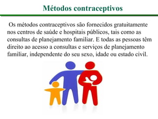 Métodos contraceptivos
Os métodos contraceptivos são fornecidos gratuitamente
nos centros de saúde e hospitais públicos, tais como as
consultas de planejamento familiar. E todas as pessoas têm
direito ao acesso a consultas e serviços de planejamento
familiar, independente do seu sexo, idade ou estado civil.
 
