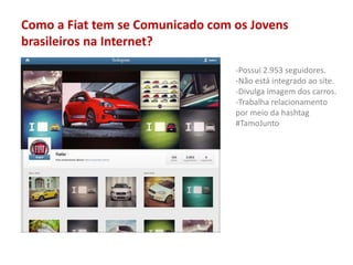 Como a Fiat tem se Comunicado com os Jovens
brasileiros na Internet?
-Possui 2.953 seguidores.
-Não está integrado ao site.
-Divulga imagem dos carros.
-Trabalha relacionamento
por meio da hashtag
#TamoJunto
 