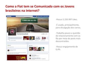 Como a Fiat tem se Comunicado com os Jovens
brasileiros na Internet?
-Possui 2.233.997 Likes.
-É usado, principalmente,
para divulgação dos carros.
-Trabalha pouco a questão
do relacionamento com os
fãs por meio de posts mais
descontraídos.
-Possui engajamento de
6,4%.
 